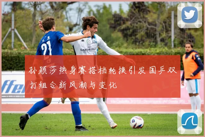 孙颖莎热身赛搭档轮换引发国乒双打组合新风潮与变化