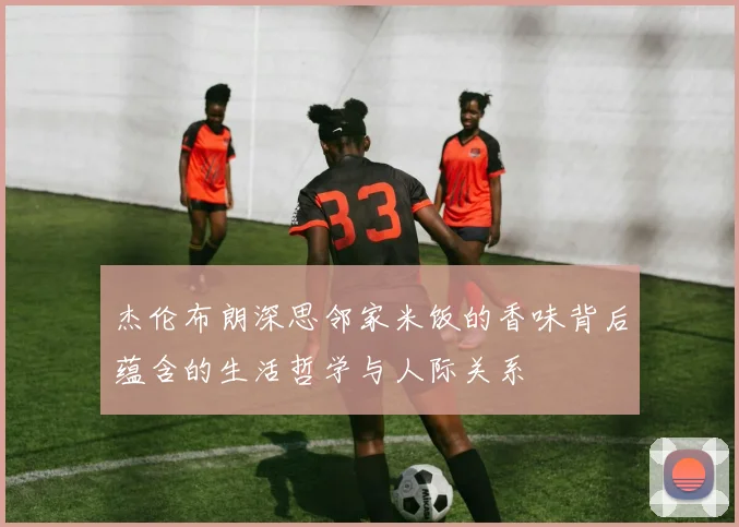 杰伦布朗深思邻家米饭的香味背后蕴含的生活哲学与人际关系
