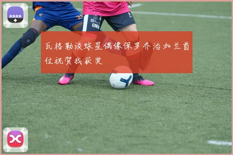 瓦格勒谈球星偶像保罗乔治加兰首位祝贺我获奖