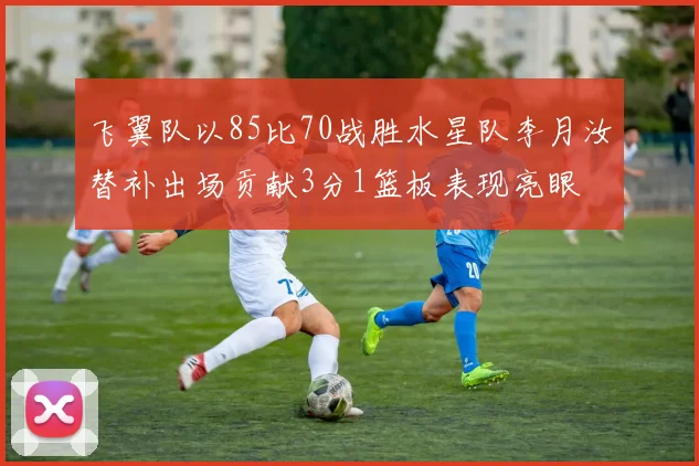 飞翼队以85比70战胜水星队李月汝替补出场贡献3分1篮板表现亮眼