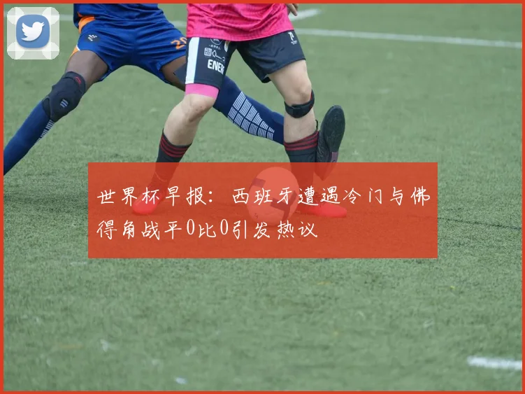 世界杯早报：西班牙遭遇冷门与佛得角战平0比0引发热议
