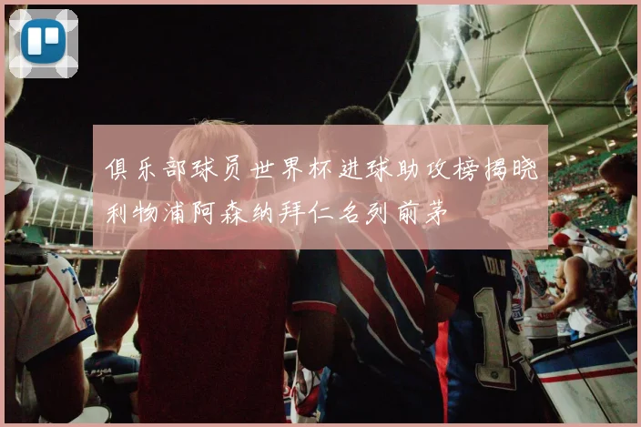 俱乐部球员世界杯进球助攻榜揭晓利物浦阿森纳拜仁名列前茅