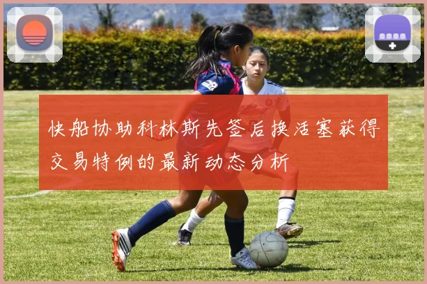 快船协助科林斯先签后换活塞获得交易特例的最新动态分析