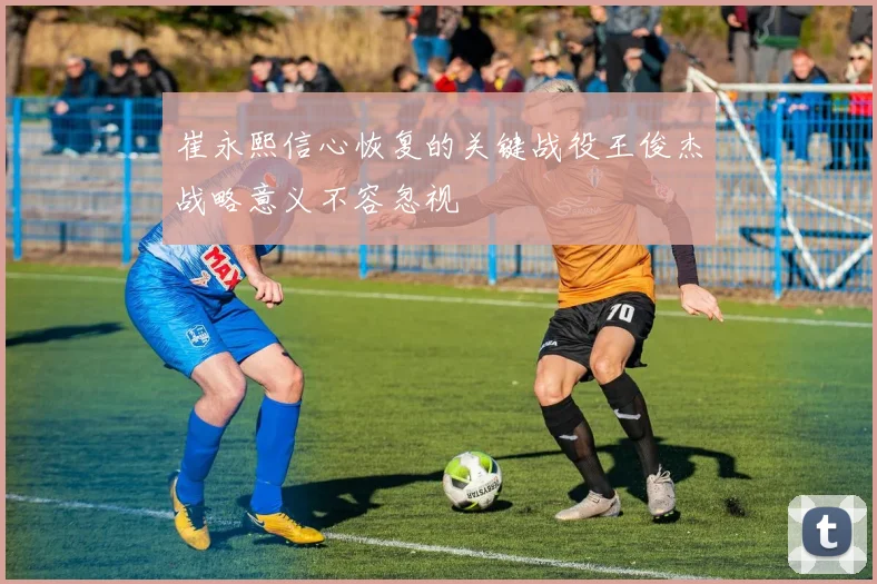 崔永熙信心恢复的关键战役王俊杰战略意义不容忽视