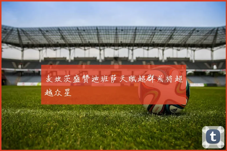 麦坎茨盛赞迪班萨天赋超群或将超越众星
